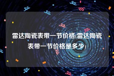 雷达陶瓷表带一节价格(雷达陶瓷表带一节价格是多少)