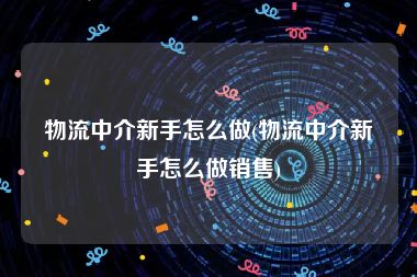 物流中介新手怎么做(物流中介新手怎么做销售)