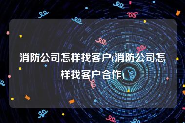 消防公司怎样找客户(消防公司怎样找客户合作)
