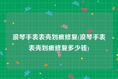 浪琴手表表壳划痕修复(浪琴手表表壳划痕修复多少钱)