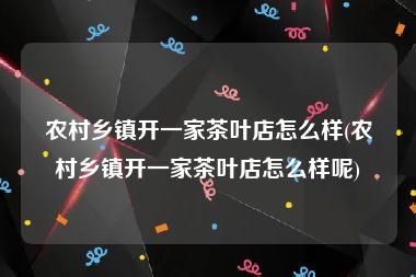 农村乡镇开一家茶叶店怎么样(农村乡镇开一家茶叶店怎么样呢)