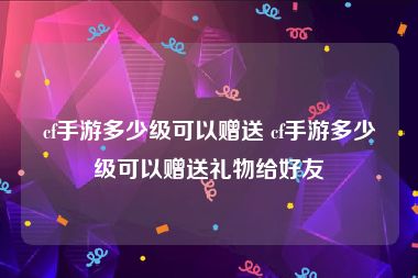 cf手游多少级可以赠送 cf手游多少级可以赠送礼物给好友