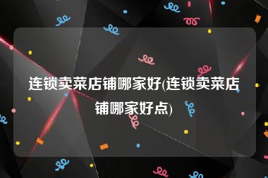 连锁卖菜店铺哪家好(连锁卖菜店铺哪家好点)