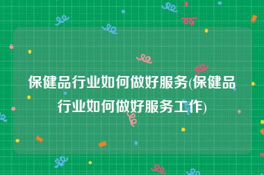 保健品行业如何做好服务(保健品行业如何做好服务工作)