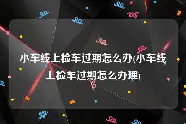 小车线上检车过期怎么办(小车线上检车过期怎么办理)