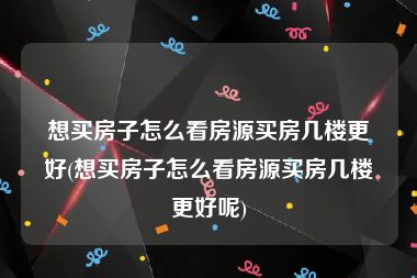 想买房子怎么看房源买房几楼更好(想买房子怎么看房源买房几楼更好呢)