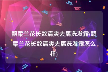 飘柔兰花长效清爽去屑洗发露(飘柔兰花长效清爽去屑洗发露怎么样)