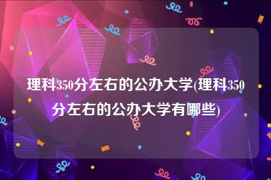 理科350分左右的公办大学(理科350分左右的公办大学有哪些)