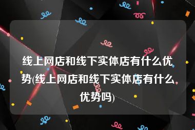 线上网店和线下实体店有什么优势(线上网店和线下实体店有什么优势吗)