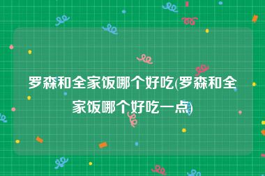 罗森和全家饭哪个好吃(罗森和全家饭哪个好吃一点)