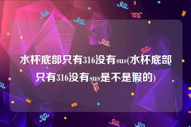 水杯底部只有316没有sus(水杯底部只有316没有sus是不是假的)