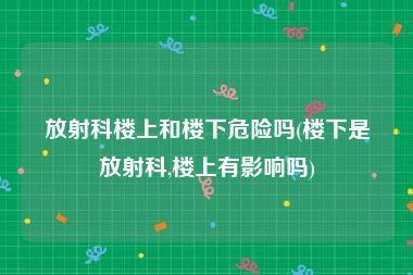 放射科楼上和楼下危险吗(楼下是放射科,楼上有影响吗)