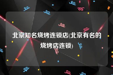 北京知名烧烤连锁店(北京有名的烧烤店连锁)