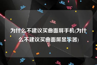 为什么不建议买曲面屏手机(为什么不建议买曲面屏显示器)