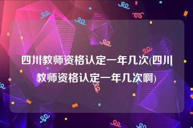 四川教师资格认定一年几次(四川教师资格认定一年几次啊)
