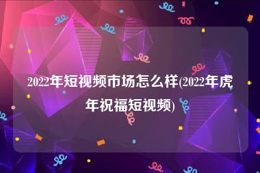 2022年短视频市场怎么样(2022年虎年祝福短视频)