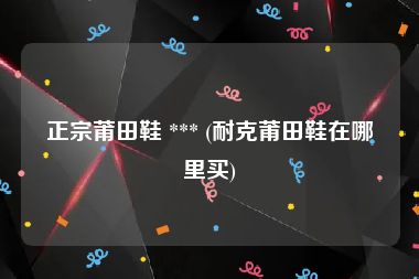正宗莆田鞋 *** (耐克莆田鞋在哪里买)