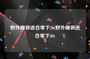 野外睡袋适合零下20(野外睡袋适合零下30)