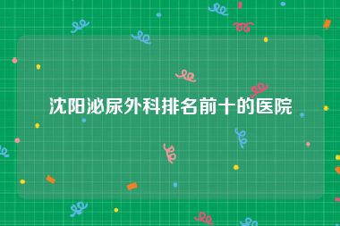 沈阳泌尿外科排名前十的医院