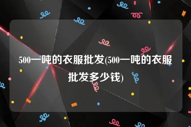 500一吨的衣服批发(500一吨的衣服批发多少钱)