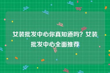 女装批发中心你真知道吗？女装批发中心全面推荐