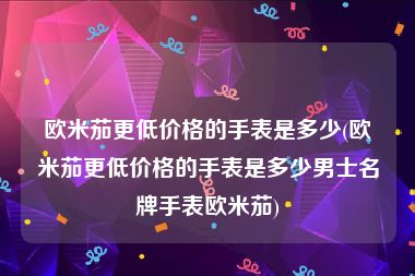 欧米茄更低价格的手表是多少(欧米茄更低价格的手表是多少男士名牌手表欧米茄)