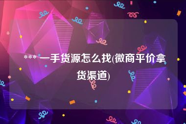  *** 一手货源怎么找(微商平价拿货渠道)