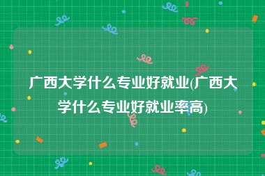 广西大学什么专业好就业(广西大学什么专业好就业率高)