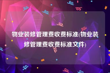 物业装修管理费收费标准(物业装修管理费收费标准文件)