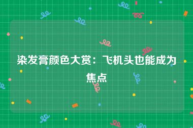 染发膏颜色大赏：飞机头也能成为焦点