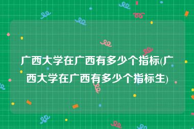 广西大学在广西有多少个指标(广西大学在广西有多少个指标生)