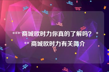  *** 商城欧时力你真的了解吗？ *** 商城欧时力有关简介