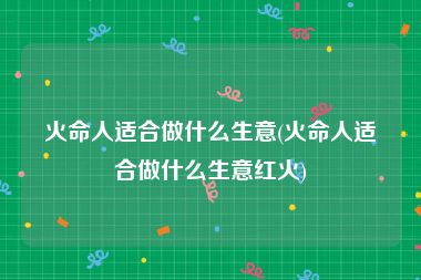 火命人适合做什么生意(火命人适合做什么生意红火)
