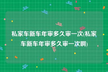 私家车新车年审多久审一次(私家车新车年审多久审一次啊)