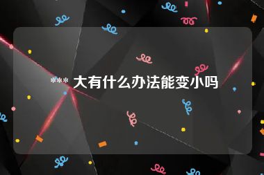  *** 大有什么办法能变小吗