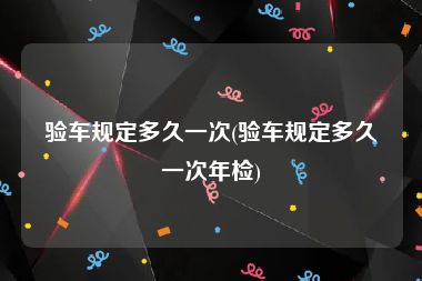 验车规定多久一次(验车规定多久一次年检)
