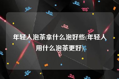 年轻人泡茶拿什么泡好些(年轻人用什么泡茶更好)