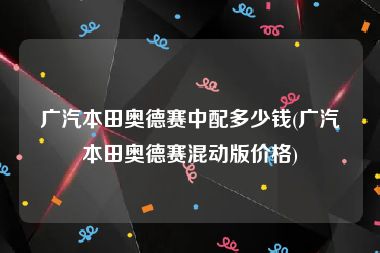 广汽本田奥德赛中配多少钱(广汽本田奥德赛混动版价格)