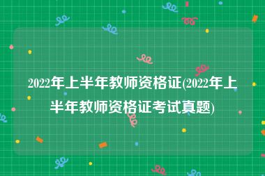 2022年上半年教师资格证(2022年上半年教师资格证考试真题)