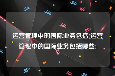 运营管理中的国际业务包括(运营管理中的国际业务包括哪些)