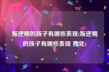 叛逆期的孩子有哪些表现(叛逆期的孩子有哪些表现 独处)