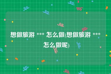 想做旅游 *** 怎么做(想做旅游 *** 怎么做呢)