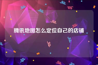 腾讯地图怎么定位自己的店铺