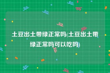 土豆出土带绿正常吗(土豆出土带绿正常吗可以吃吗)