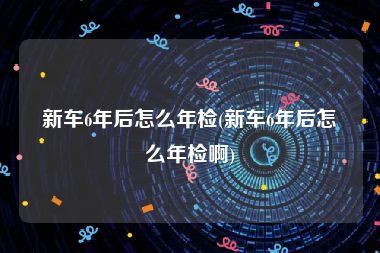 新车6年后怎么年检(新车6年后怎么年检啊)