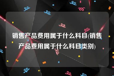 销售产品费用属于什么科目(销售产品费用属于什么科目类别)