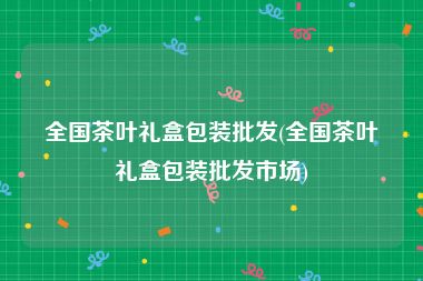 全国茶叶礼盒包装批发(全国茶叶礼盒包装批发市场)