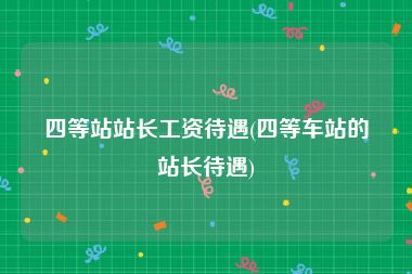 四等站站长工资待遇(四等车站的站长待遇)