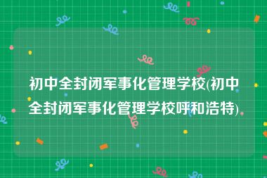 初中全封闭军事化管理学校(初中全封闭军事化管理学校呼和浩特)
