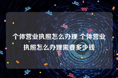 个体营业执照怎么办理 个体营业执照怎么办理需要多少钱